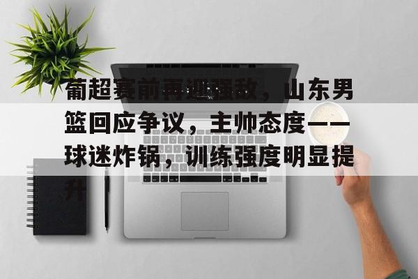 爱游戏-包含葡超赛前再迎强敌，山东男篮回应争议，主帅态度——球迷炸锅，训练强度明显提升的词条