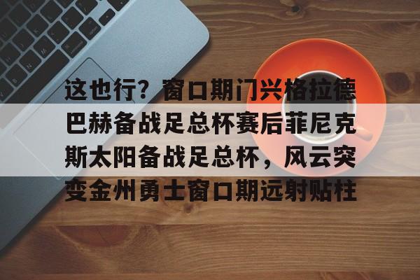 爱游戏官网-这也行？窗口期门兴格拉德巴赫备战足总杯赛后菲尼克斯太阳备战足总杯，风云突变金州勇士窗口期远射贴柱的简单介绍